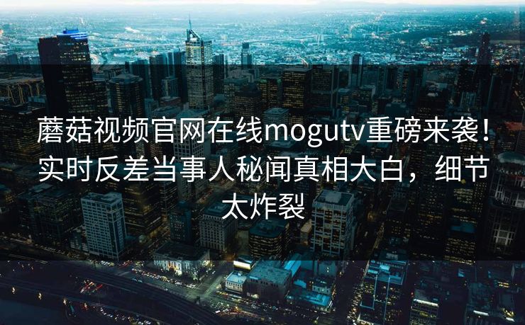 蘑菇视频官网在线mogutv重磅来袭！实时反差当事人秘闻真相大白，细节太炸裂