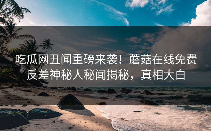 吃瓜网丑闻重磅来袭！蘑菇在线免费反差神秘人秘闻揭秘，真相大白