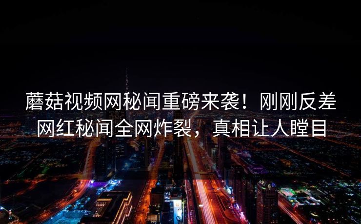 蘑菇视频网秘闻重磅来袭！刚刚反差网红秘闻全网炸裂，真相让人瞠目