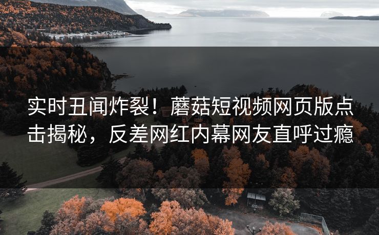 实时丑闻炸裂！蘑菇短视频网页版点击揭秘，反差网红内幕网友直呼过瘾
