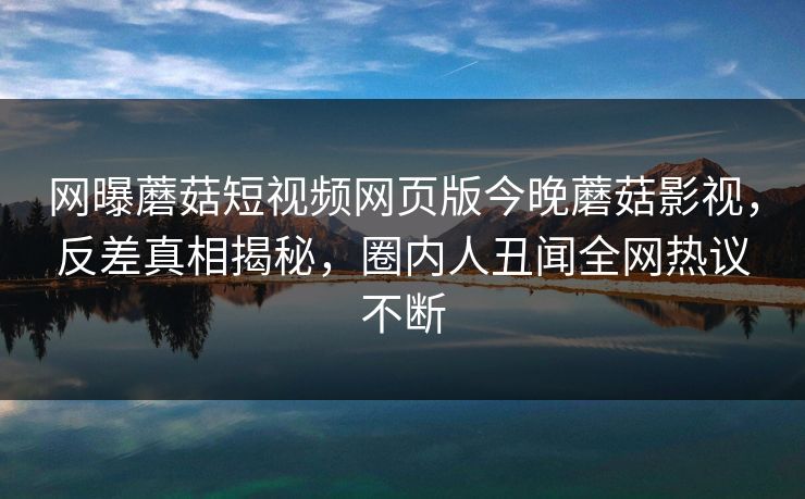 网曝蘑菇短视频网页版今晚蘑菇影视，反差真相揭秘，圈内人丑闻全网热议不断