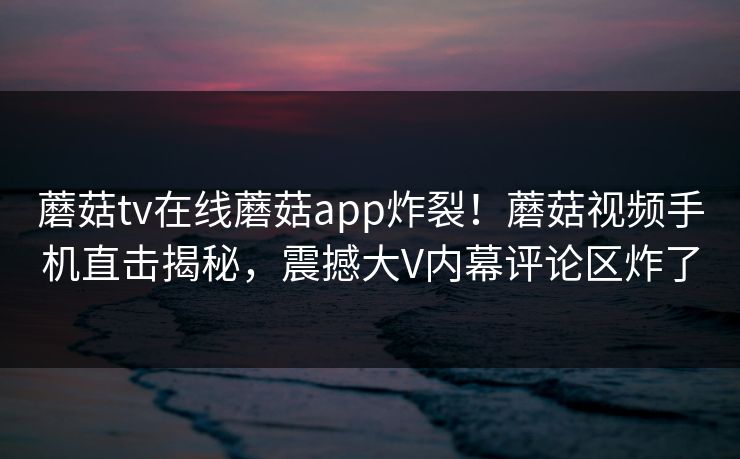 蘑菇tv在线蘑菇app炸裂！蘑菇视频手机直击揭秘，震撼大V内幕评论区炸了