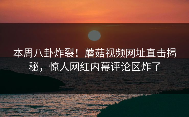 本周八卦炸裂！蘑菇视频网址直击揭秘，惊人网红内幕评论区炸了