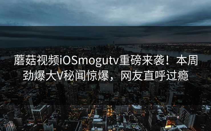 蘑菇视频iOSmogutv重磅来袭！本周劲爆大V秘闻惊爆，网友直呼过瘾
