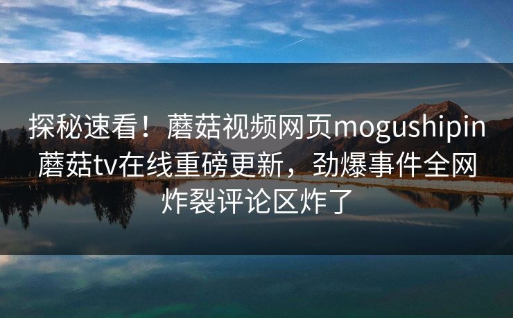 探秘速看！蘑菇视频网页mogushipin蘑菇tv在线重磅更新，劲爆事件全网炸裂评论区炸了