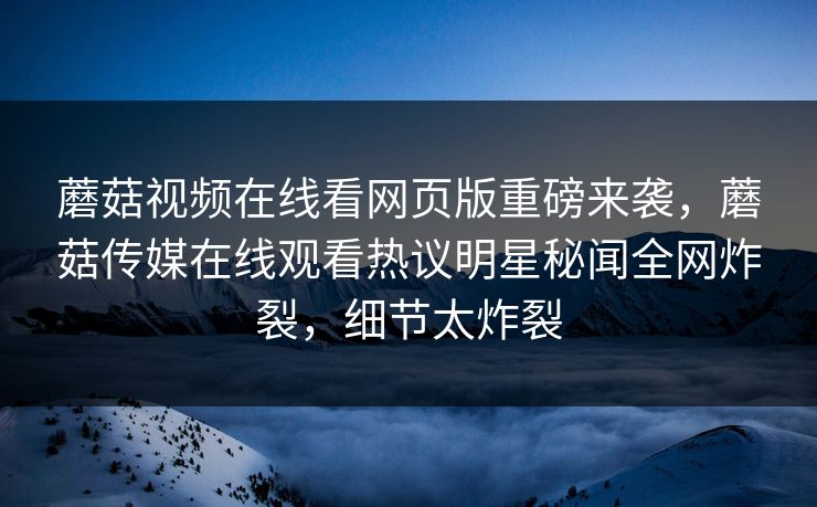 蘑菇视频在线看网页版重磅来袭，蘑菇传媒在线观看热议明星秘闻全网炸裂，细节太炸裂