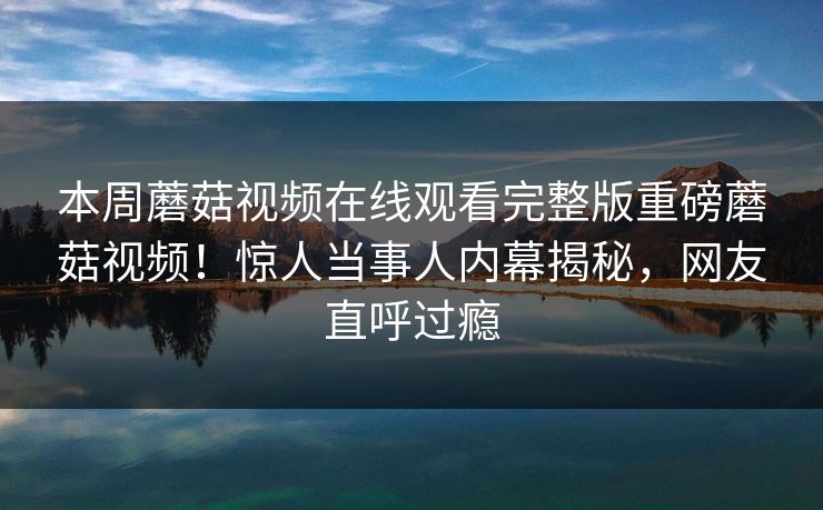 本周蘑菇视频在线观看完整版重磅蘑菇视频！惊人当事人内幕揭秘，网友直呼过瘾