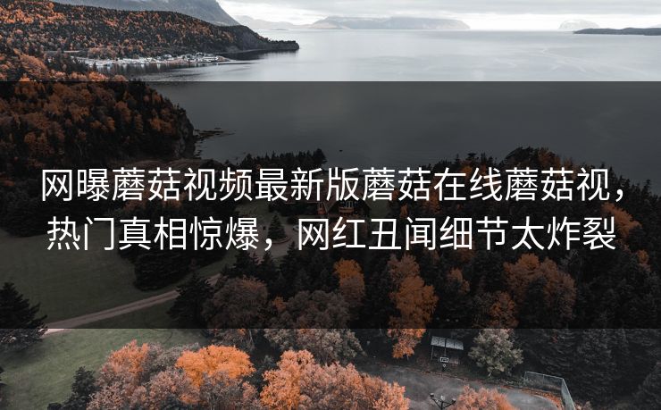 网曝蘑菇视频最新版蘑菇在线蘑菇视，热门真相惊爆，网红丑闻细节太炸裂