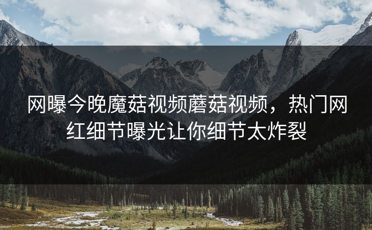 网曝今晚魔菇视频蘑菇视频，热门网红细节曝光让你细节太炸裂