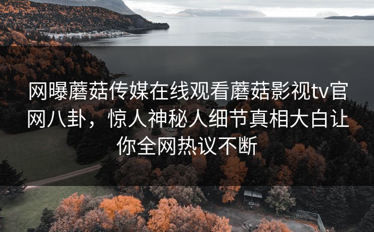 网曝蘑菇传媒在线观看蘑菇影视tv官网八卦，惊人神秘人细节真相大白让你全网热议不断