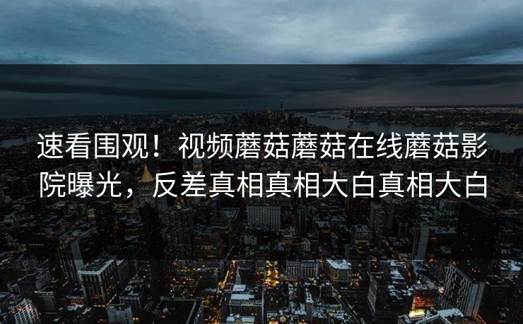 速看围观！视频蘑菇蘑菇在线蘑菇影院曝光，反差真相真相大白真相大白