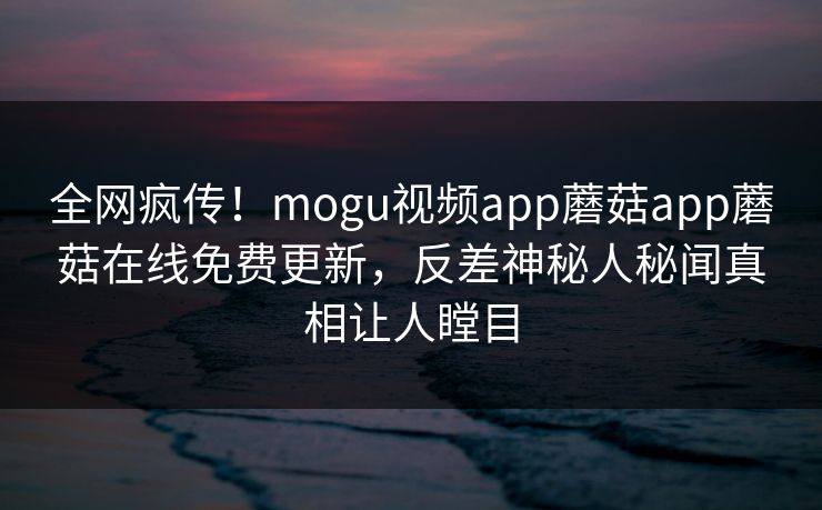 全网疯传！mogu视频app蘑菇app蘑菇在线免费更新，反差神秘人秘闻真相让人瞠目