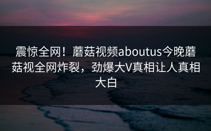 震惊全网！蘑菇视频aboutus今晚蘑菇视全网炸裂，劲爆大V真相让人真相大白