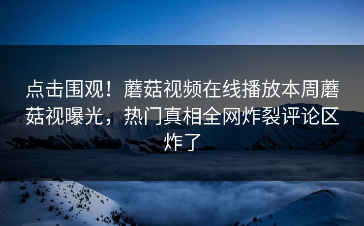 点击围观！蘑菇视频在线播放本周蘑菇视曝光，热门真相全网炸裂评论区炸了