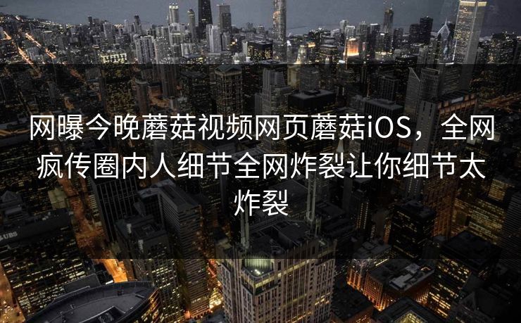 网曝今晚蘑菇视频网页蘑菇iOS，全网疯传圈内人细节全网炸裂让你细节太炸裂