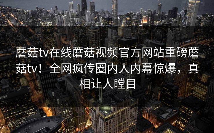 蘑菇tv在线蘑菇视频官方网站重磅蘑菇tv！全网疯传圈内人内幕惊爆，真相让人瞠目