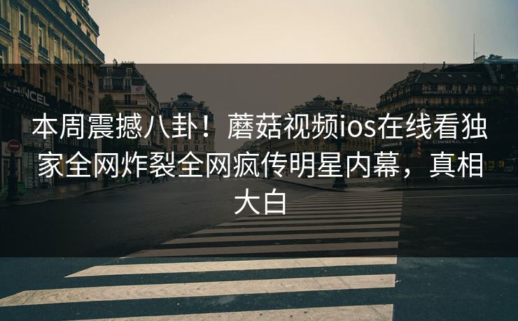 本周震撼八卦！蘑菇视频ios在线看独家全网炸裂全网疯传明星内幕，真相大白