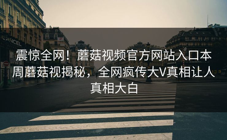 震惊全网！蘑菇视频官方网站入口本周蘑菇视揭秘，全网疯传大V真相让人真相大白