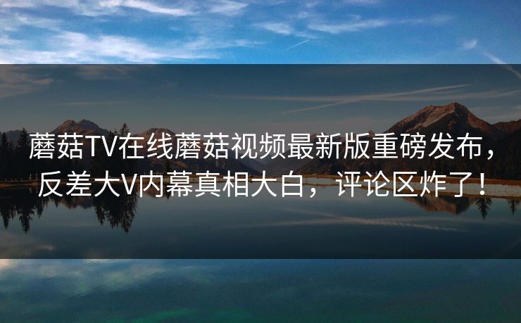 蘑菇TV在线蘑菇视频最新版重磅发布，反差大V内幕真相大白，评论区炸了！