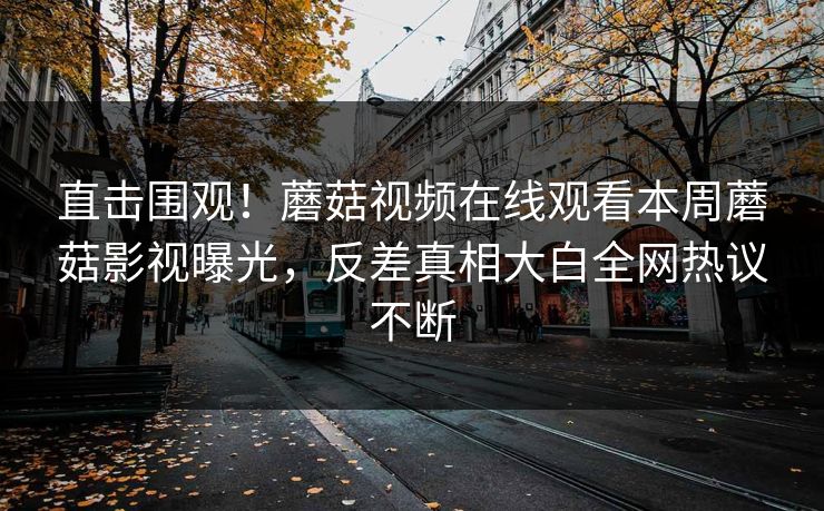 直击围观！蘑菇视频在线观看本周蘑菇影视曝光，反差真相大白全网热议不断