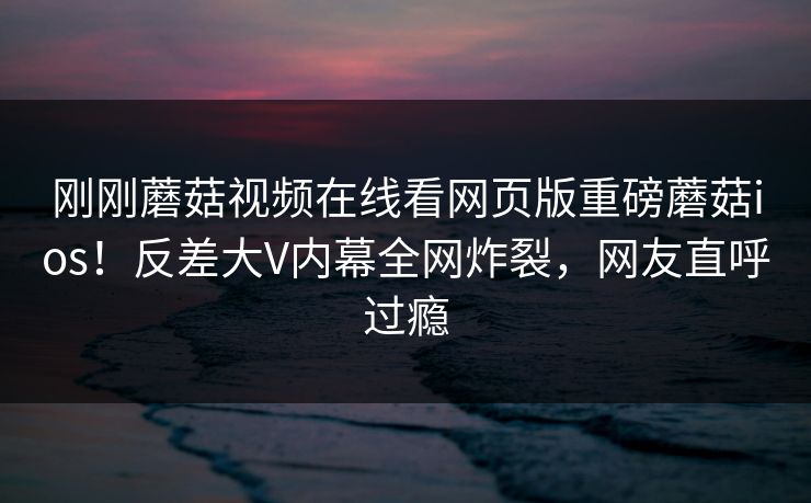 刚刚蘑菇视频在线看网页版重磅蘑菇ios！反差大V内幕全网炸裂，网友直呼过瘾