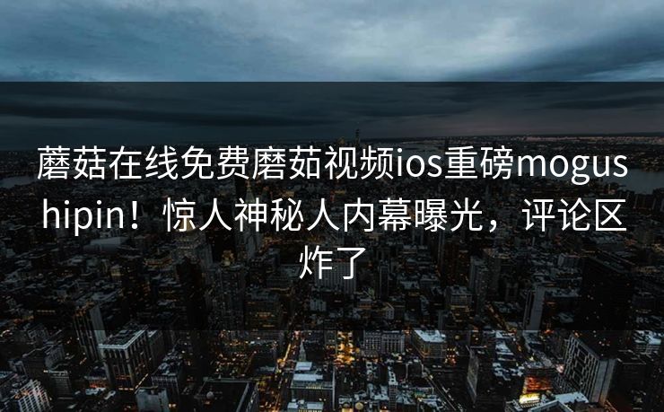 蘑菇在线免费磨茹视频ios重磅mogushipin！惊人神秘人内幕曝光，评论区炸了