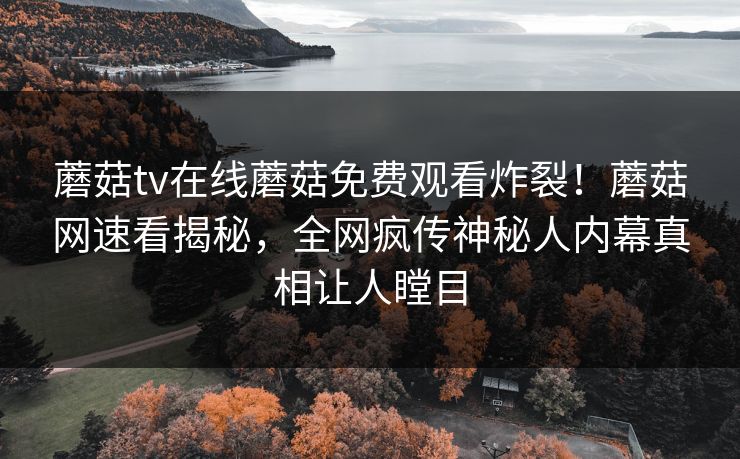 蘑菇tv在线蘑菇免费观看炸裂！蘑菇网速看揭秘，全网疯传神秘人内幕真相让人瞠目