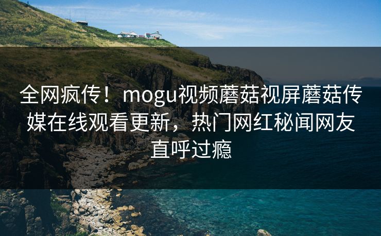 全网疯传！mogu视频蘑菇视屏蘑菇传媒在线观看更新，热门网红秘闻网友直呼过瘾
