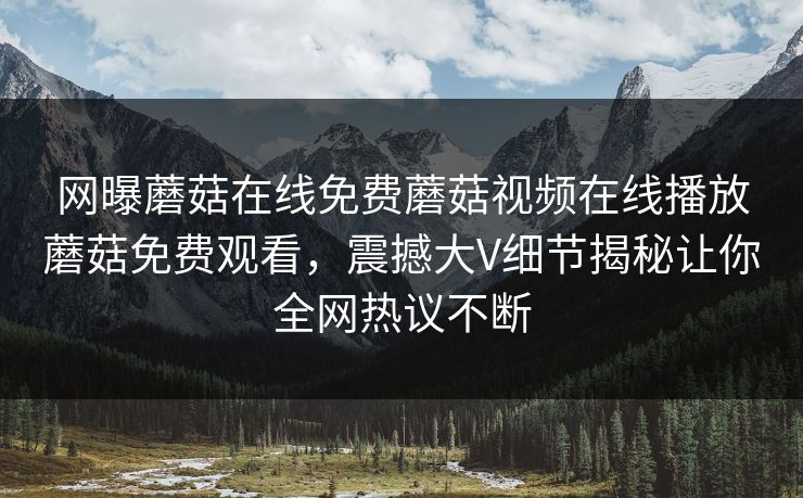 网曝蘑菇在线免费蘑菇视频在线播放蘑菇免费观看，震撼大V细节揭秘让你全网热议不断