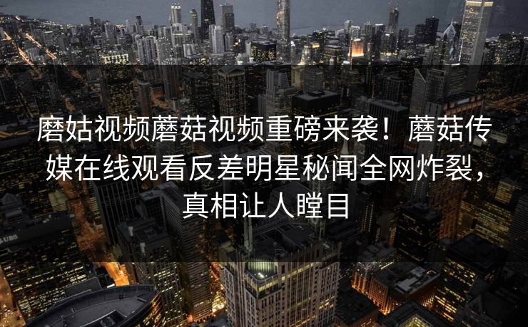 磨姑视频蘑菇视频重磅来袭！蘑菇传媒在线观看反差明星秘闻全网炸裂，真相让人瞠目