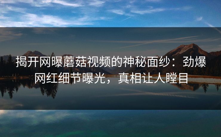 揭开网曝蘑菇视频的神秘面纱：劲爆网红细节曝光，真相让人瞠目