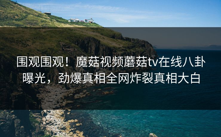围观围观！魔菇视频蘑菇tv在线八卦曝光，劲爆真相全网炸裂真相大白