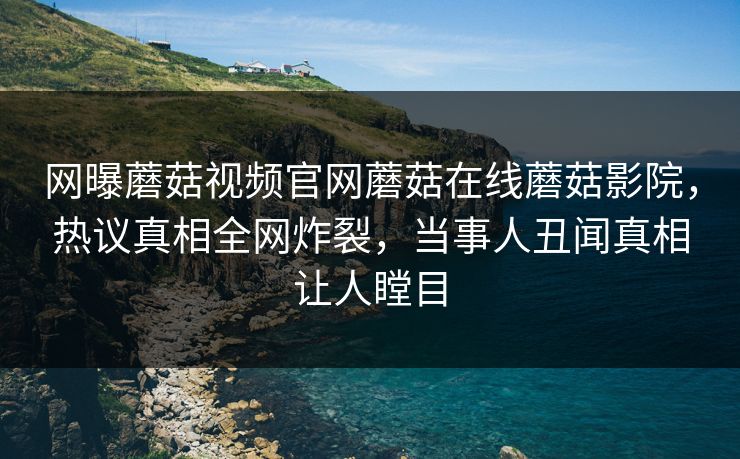 网曝蘑菇视频官网蘑菇在线蘑菇影院，热议真相全网炸裂，当事人丑闻真相让人瞠目