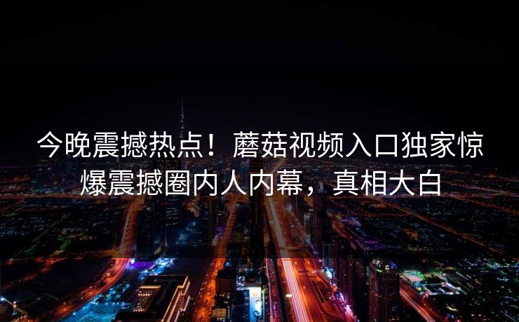 今晚震撼热点！蘑菇视频入口独家惊爆震撼圈内人内幕，真相大白