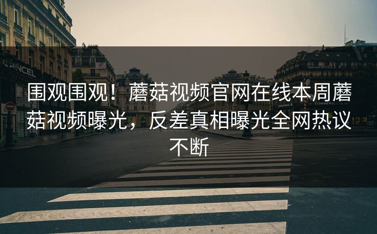 围观围观！蘑菇视频官网在线本周蘑菇视频曝光，反差真相曝光全网热议不断