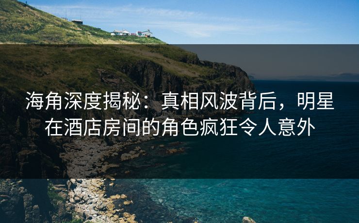 海角深度揭秘：真相风波背后，明星在酒店房间的角色疯狂令人意外