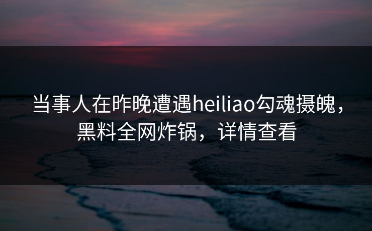 当事人在昨晚遭遇heiliao勾魂摄魄，黑料全网炸锅，详情查看