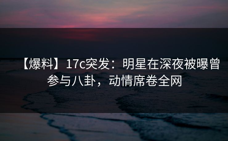 【爆料】17c突发:明星在深夜被曝曾参与八卦,动情席卷全网 【爆料】17c突发:明星在深夜被曝曾参与八卦,动情席卷全网