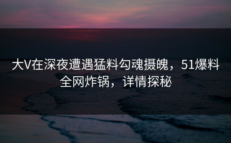 大V在深夜遭遇猛料勾魂摄魄,51爆料全网炸锅,详情探秘