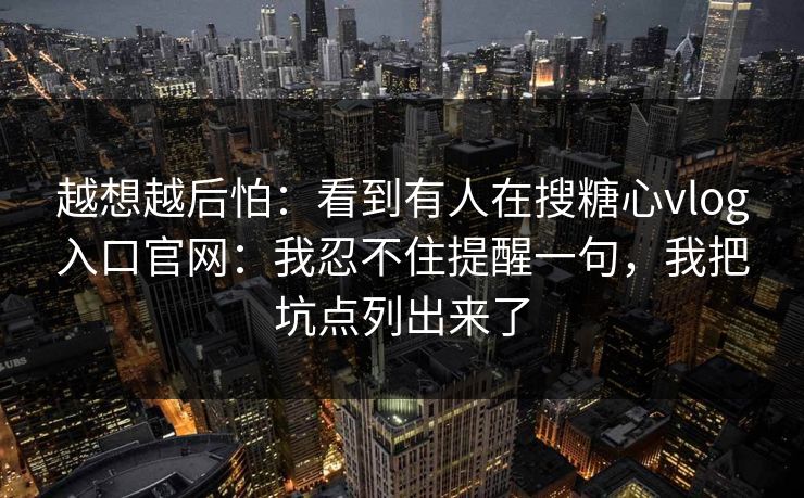 越想越后怕：看到有人在搜糖心vlog入口官网：我忍不住提醒一句，我把坑点列出来了