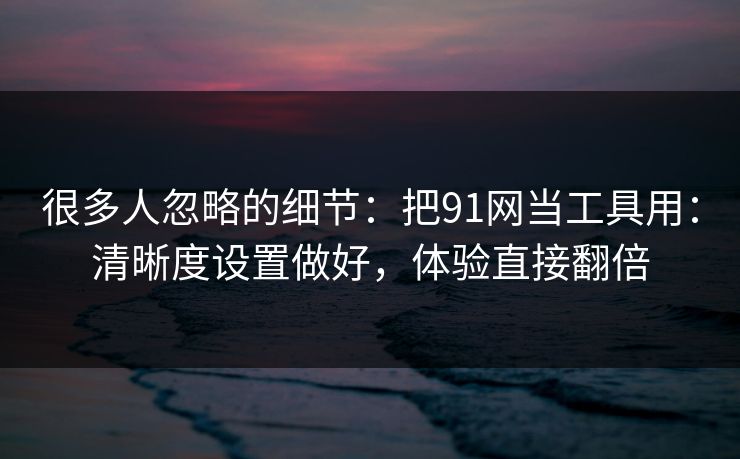 很多人忽略的细节：把91网当工具用：清晰度设置做好，体验直接翻倍