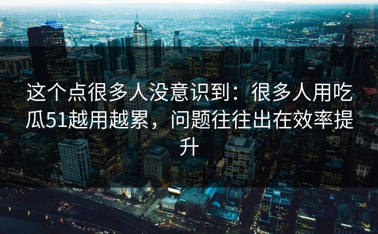 这个点很多人没意识到：很多人用吃瓜51越用越累，问题往往出在效率提升