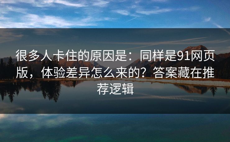 很多人卡住的原因是：同样是91网页版，体验差异怎么来的？答案藏在推荐逻辑