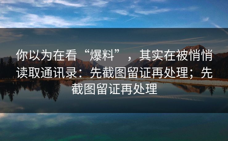 你以为在看“爆料”，其实在被悄悄读取通讯录：先截图留证再处理；先截图留证再处理