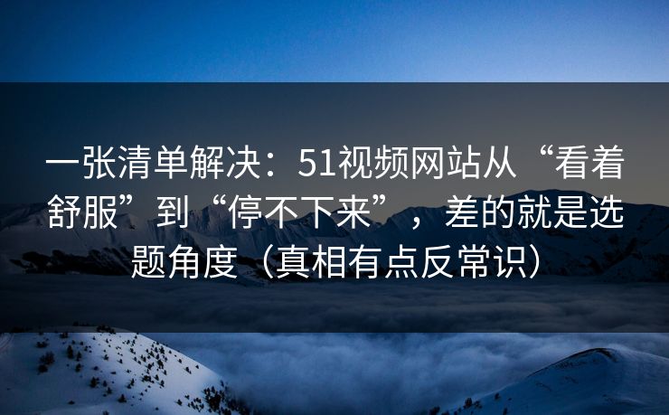 一张清单解决：51视频网站从“看着舒服”到“停不下来”，差的就是选题角度（真相有点反常识）
