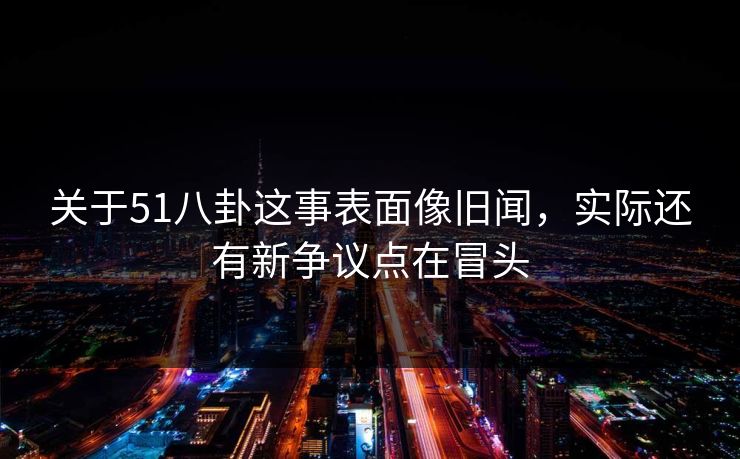 关于51八卦这事表面像旧闻，实际还有新争议点在冒头